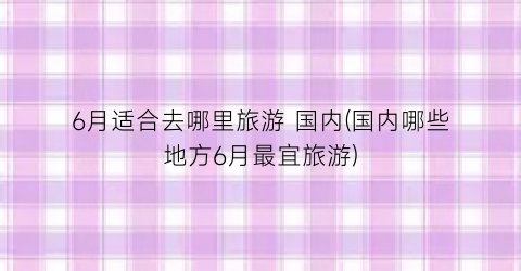 6月适合去哪里旅游 国内(国内哪些地方6月最宜旅游)